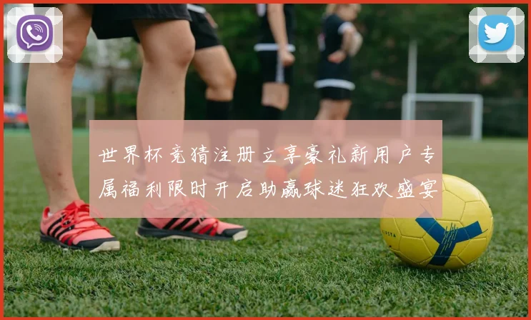 世界杯竞猜注册立享豪礼新用户专属福利限时开启助赢球迷狂欢盛宴