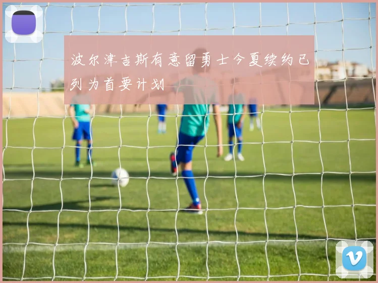 波尔津吉斯有意留勇士今夏续约已列为首要计划
