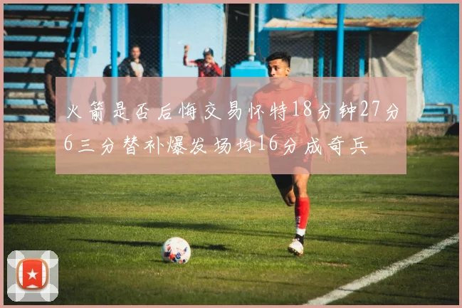 火箭是否后悔交易怀特18分钟27分6三分替补爆发场均16分成奇兵