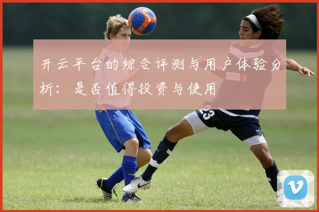 开云平台的综合评测与用户体验分析：是否值得投资与使用