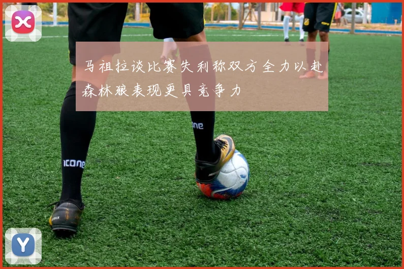 马祖拉谈比赛失利称双方全力以赴森林狼表现更具竞争力
