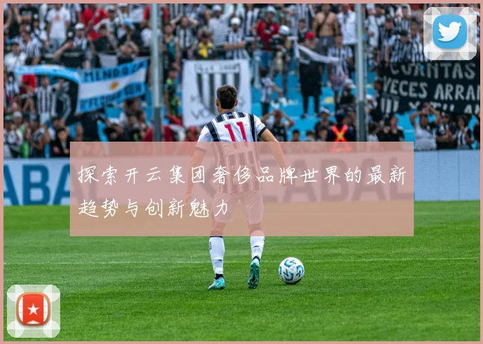 探索开云集团奢侈品牌世界的最新趋势与创新魅力
