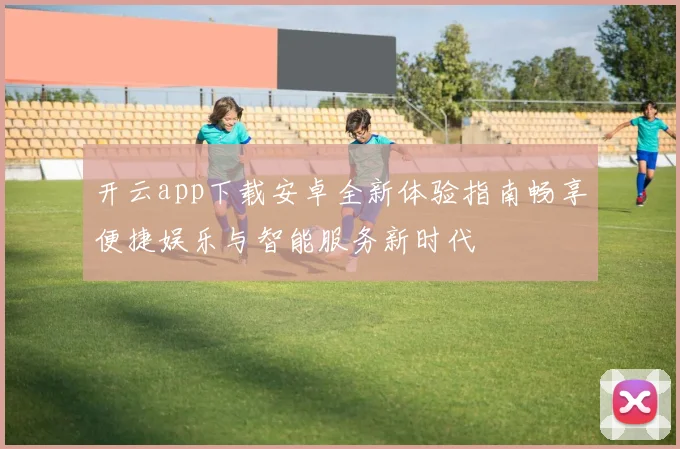 开云app下载安卓全新体验指南畅享便捷娱乐与智能服务新时代