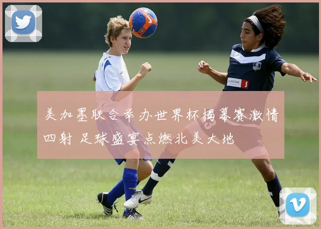美加墨联合举办世界杯揭幕赛激情四射 足球盛宴点燃北美大地