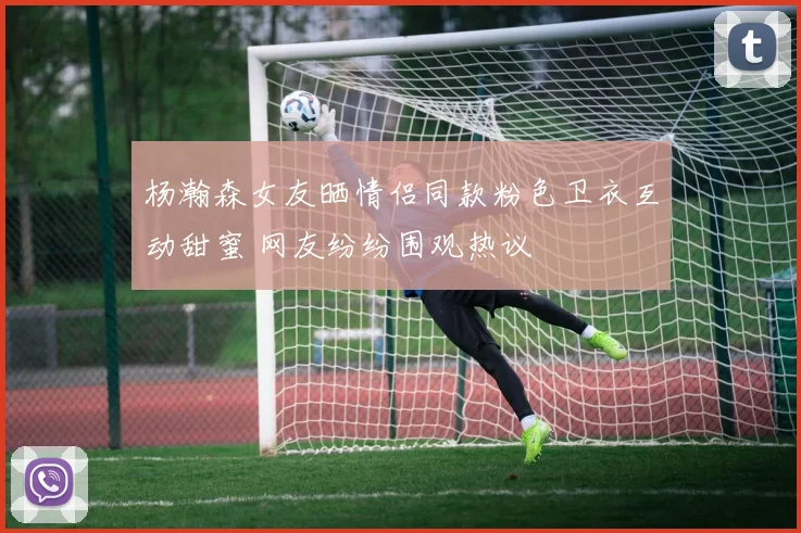 杨瀚森女友晒情侣同款粉色卫衣互动甜蜜 网友纷纷围观热议