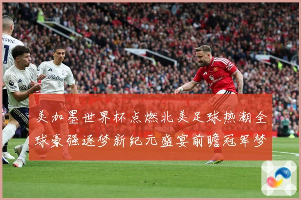 美加墨世界杯点燃北美足球热潮全球豪强逐梦新纪元盛宴前瞻冠军梦