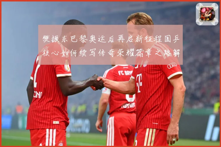 樊振东巴黎奥运后再启新征程国乒核心如何续写传奇荣耀篇章之路解析