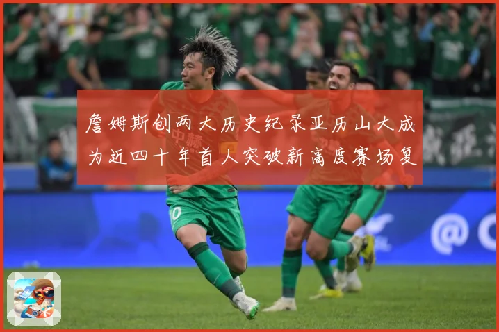 詹姆斯创两大历史纪录亚历山大成为近四十年首人突破新高度赛场复盘