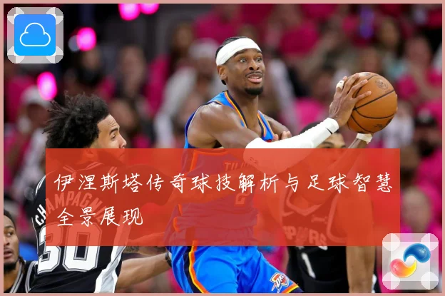 伊涅斯塔传奇球技解析与足球智慧全景展现
