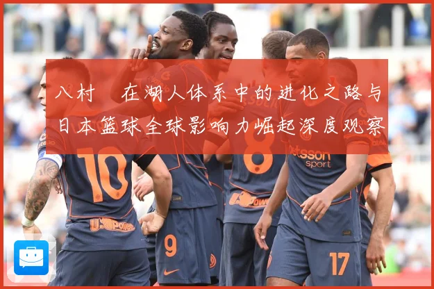 八村塁在湖人体系中的进化之路与日本篮球全球影响力崛起深度观察解析