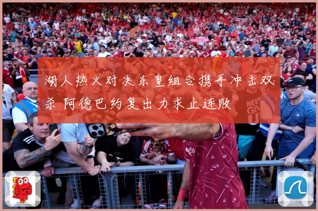 湖人热火对决东皇组合携手冲击双杀 阿德巴约复出力求止连败