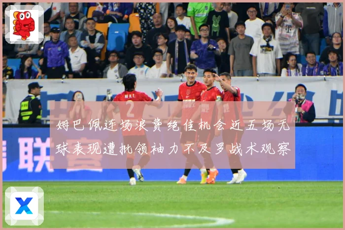 姆巴佩连场浪费绝佳机会近五场无球表现遭批领袖力不及罗战术观察