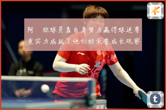 阿囧称球员靠自身努力赢得球迷尊重实力成就了他们的荣誉成长观察